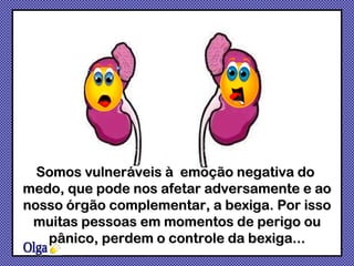 Olga Somos vulneráveis à  emoção negativa do  medo, que pode nos afetar adversamente e ao nosso órgão complementar, a bexiga. Por isso muitas pessoas em momentos de perigo ou pânico, perdem o controle da bexiga... 