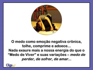 O medo como emoção negativa crônica, tolhe, comprime e adoece... Nada exaure mais a nossa energia do que o “Medo de Viver” e suas variações –  medo de perder, de sofrer, de amar ... Olga 