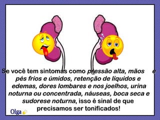 Olga Se você tem sintomas como  pressão alta, mãos  e pés frios e úmidos, retenção de líquidos e  edemas, dores lombares e nos joelhos, urina noturna ou concentrada, náuseas, boca seca e sudorese noturna , isso é sinal de que  precisamos ser tonificados! 