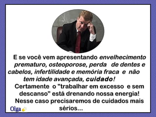 Olga E se você vem apresentando  envelhecimento prematuro, osteoporose, perda  de dentes e cabelos, infertilidade e memória fraca  e  não  tem idade avançada,  cuidado !  Certamente  o "trabalhar em excesso  e sem descanso” está drenando nossa energia! Nesse caso precisaremos de cuidados mais sérios...  
