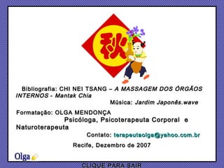 Bibliografia: CHI NEI TSANG –  A MASSAGEM DOS ÓRGÃOS INTERNOS  -  Mantak Chia  Música:  Jardim Japonês.wave Formatação: OLGA MENDONÇA  Psicóloga, Psicoterapeuta Corporal  e Naturoterapeuta  Contato:  [email_address] Recife, Dezembro de 2007 CLIQUE PARA SAIR Olga 
