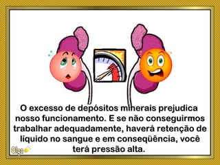 O excesso de depósitos minerais prejudicaO excesso de depósitos minerais prejudica
nosso funcionamento. E se não conseguirmosnosso funcionamento. E se não conseguirmos
trabalhar adequadamente, haverá retenção detrabalhar adequadamente, haverá retenção de
líquido no sangue e em conseqüência, vocêlíquido no sangue e em conseqüência, você
terá pressão alta.terá pressão alta.
 