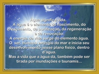 Água significa vida.Água significa vida.
A água é o elemento do nascimento, doA água é o elemento do nascimento, do
crescimento, da purificação, da regeneraçãocrescimento, da purificação, da regeneração
e da renovação.e da renovação.
A energia da vida surge do elemento água.A energia da vida surge do elemento água.
O ser humano emergiu do mar e inicia seuO ser humano emergiu do mar e inicia seu
desenvolvimento nesse plano físico, dentrodesenvolvimento nesse plano físico, dentro
d’água.d’água.
Mas a vida que a água dá, também pode serMas a vida que a água dá, também pode ser
tirada por inundações e tsunamis...tirada por inundações e tsunamis...
 