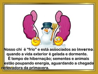 Nosso chi é “frio” e está associados aoNosso chi é “frio” e está associados ao invernoinverno,,
quando a vida exterior é gelada e dormente.quando a vida exterior é gelada e dormente.
É tempo de hibernação; sementes e animaisÉ tempo de hibernação; sementes e animais
estão poupando energia, aguardando a chegadaestão poupando energia, aguardando a chegada
renovadora da primavera.renovadora da primavera.
 