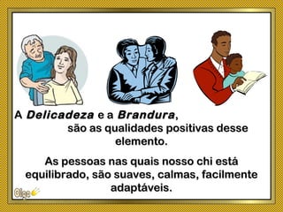 AA DelicadezaDelicadeza e ae a BranduraBrandura,,
são as qualidades positivas dessesão as qualidades positivas desse
elemento.elemento.
As pessoas nas quais nosso chi estáAs pessoas nas quais nosso chi está
equilibrado, são suaves, calmas, facilmenteequilibrado, são suaves, calmas, facilmente
adaptáveis.adaptáveis.
 