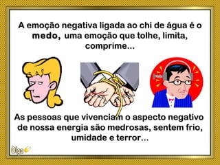 A emoção negativa ligada ao chi de água é oA emoção negativa ligada ao chi de água é o
medo,medo, uma emoção que tolhe, limita,uma emoção que tolhe, limita,
comprime...comprime...
As pessoas que vivenciam o aspecto negativoAs pessoas que vivenciam o aspecto negativo
de nossa energia são medrosas, sentem frio,de nossa energia são medrosas, sentem frio,
umidade e terror...umidade e terror...
 
