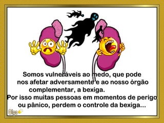 Somos vulneráveis ao medo, que podeSomos vulneráveis ao medo, que pode
nos afetar adversamente e ao nosso órgãonos afetar adversamente e ao nosso órgão
complementar, a bexiga.complementar, a bexiga.
Por isso muitas pessoas em momentos de perigoPor isso muitas pessoas em momentos de perigo
ou pânico, perdem o controle da bexiga...ou pânico, perdem o controle da bexiga...
 