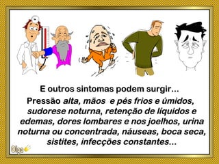 PressãoPressão alta, mãos e pés frios e úmidos,alta, mãos e pés frios e úmidos,
sudorese noturnasudorese noturna,, retenção de líquidos eretenção de líquidos e
edemas, dores lombares e nos joelhos, urinaedemas, dores lombares e nos joelhos, urina
noturna ou concentrada, náuseas, boca seca,noturna ou concentrada, náuseas, boca seca,
sistites, infecções constantes...sistites, infecções constantes...
E outros sintomas podem surgir...E outros sintomas podem surgir...
 