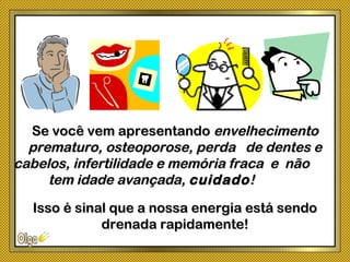 Se você vem apresentandoSe você vem apresentando envelhecimentoenvelhecimento
prematuro, osteoporose, perda de dentes eprematuro, osteoporose, perda de dentes e
cabelos, infertilidade e memória fraca e nãocabelos, infertilidade e memória fraca e não
tem idade avançada,tem idade avançada, cuidadocuidado!!
Isso é sinal que a nossa energia está sendoIsso é sinal que a nossa energia está sendo
drenada rapidamente!drenada rapidamente!
 