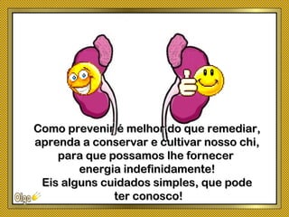 Como prevenir é melhor do que remediar,Como prevenir é melhor do que remediar,
aprenda a conservar e cultivar nosso chi,aprenda a conservar e cultivar nosso chi,
para que possamos lhe fornecerpara que possamos lhe fornecer
energia indefinidamente!energia indefinidamente!
Eis alguns cuidados simples, que podeEis alguns cuidados simples, que pode
ter conosco!ter conosco!
 