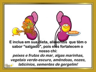E inclua em sua dieta, alimentos que têm oE inclua em sua dieta, alimentos que têm o
sabor “salgado”, pois eles fortalecem osabor “salgado”, pois eles fortalecem o
nosso chi:nosso chi:
peixes e frutos do mar, algas marinhas,
vegetais verde-escuro, amêndoas, nozes,
laticínios, sementes de gergelim!
 
