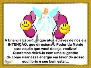 A Energia Espiritual que atua através de nós é aA Energia Espiritual que atua através de nós é a
INTENÇÃO, que direciona o Poder da MenteINTENÇÃO, que direciona o Poder da Mente
para aquilo que você deseja realizar!para aquilo que você deseja realizar!
Queremos deixá-lo com uma sugestãoQueremos deixá-lo com uma sugestão
de como usar essa energia em favor do nossode como usar essa energia em favor do nosso
equilíbrio e seu bem estar...equilíbrio e seu bem estar...
 