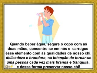 Quando beber água, segure o copo com asQuando beber água, segure o copo com as
duas mãos, concentre-se em nós e carregueduas mãos, concentre-se em nós e carregue
esse elemento com as qualidades de nosso chi,esse elemento com as qualidades de nosso chi,
delicadeza e branduradelicadeza e brandura, na, na intenção de tornar-seintenção de tornar-se
uma pessoa cada vez mais branda e tranqüilauma pessoa cada vez mais branda e tranqüila,,
e dessa forma preservar nosso chi!e dessa forma preservar nosso chi!
 