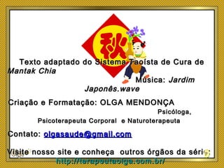 Texto adaptado do Sistema Taoísta de Cura deTexto adaptado do Sistema Taoísta de Cura de
Mantak ChiaMantak Chia
Música:Música: JardimJardim
Japonês.waveJaponês.wave
Criação e Formatação: OLGA MENDONÇACriação e Formatação: OLGA MENDONÇA
Psicóloga,Psicóloga,
Psicoterapeuta Corporal e NaturoterapeutaPsicoterapeuta Corporal e Naturoterapeuta
Contato:Contato: olgasaude@gmail.comolgasaude@gmail.com
Visite nosso site e conheça outros órgãos da série:Visite nosso site e conheça outros órgãos da série:
http://terapeutaolga.com.br/http://terapeutaolga.com.br/
 