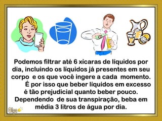 Podemos filtrar até 6 xícaras de líquidos porPodemos filtrar até 6 xícaras de líquidos por
dia, incluindo os líquidos já presentes em seudia, incluindo os líquidos já presentes em seu
corpo e os que você ingere a cada momento.corpo e os que você ingere a cada momento.
É por isso que beber líquidos em excessoÉ por isso que beber líquidos em excesso
é tão prejudicial quanto beber pouco.é tão prejudicial quanto beber pouco.
Dependendo de sua transpiração, beba emDependendo de sua transpiração, beba em
média 3 litros de água por dia.média 3 litros de água por dia.
 
