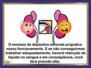 O excesso de depósitos minerais prejudica
 nosso funcionamento. E se não conseguirmos
trabalhar adequadamente, haverá retenção de
  líquido no sangue e em conseqüência, você
               terá pressão alta.
 