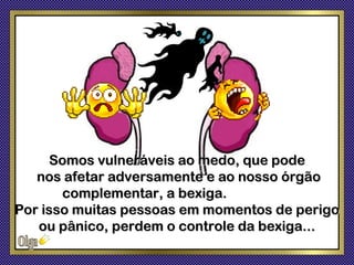 Somos vulneráveis ao medo, que pode
   nos afetar adversamente e ao nosso órgão
       complementar, a bexiga.
Por isso muitas pessoas em momentos de perigo
   ou pânico, perdem o controle da bexiga...
 