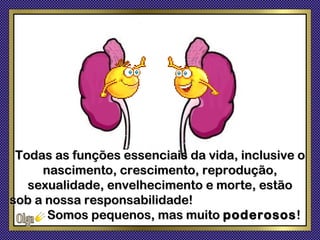 Todas as funções essenciais da vida, inclusive o
     nascimento, crescimento, reprodução,
   sexualidade, envelhecimento e morte, estão
sob a nossa responsabilidade!
      Somos pequenos, mas muito poderosos !
 