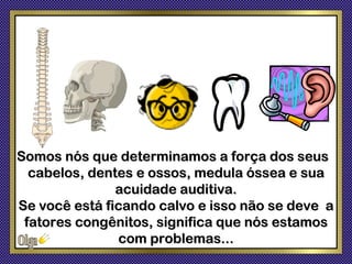 Somos nós que determinamos a força dos seus
  cabelos, dentes e ossos, medula óssea e sua
               acuidade auditiva.
Se você está ficando calvo e isso não se deve a
 fatores congênitos, significa que nós estamos
               com problemas...
 