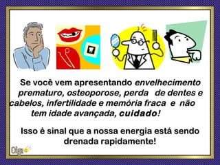 Se você vem apresentando envelhecimento
  prematuro, osteoporose, perda de dentes e
cabelos, infertilidade e memória fraca e não
     tem idade avançada, cuidado !
  Isso é sinal que a nossa energia está sendo
             drenada rapidamente!
 