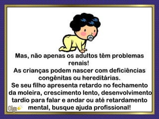 Mas, não apenas os adultos têm problemas
                     renais!
  As crianças podem nascer com deficiências
           congênitas ou hereditárias.
 Se seu filho apresenta retardo no fechamento
da moleira, crescimento lento, desenvolvimento
 tardio para falar e andar ou até retardamento
       mental, busque ajuda profissional!
 