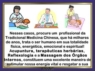 Nesses casos, procure um profissional da
 Tradicional Medicina Chinesa, que há milhares
 de anos, trata o ser humano em sua totalidade
    física, energética, emocional e espiritual!
   Acupuntura, terapêuticas herbárias ,
  Reflexologia e a Massagem dos Órgãos
Internos , constituem uma excelente maneira de
  estimular nossa energia vital e resgatar a sua
                      saúde!
 