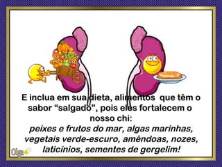 E inclua em sua dieta, alimentos que têm o
 sabor “salgado”, pois eles fortalecem o
                  nosso chi:
  peixes e frutos do mar, algas marinhas,
vegetais verde-escuro, amêndoas, nozes,
     laticínios, sementes de gergelim!
 