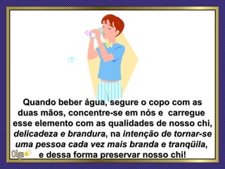 Quando beber água, segure o copo com as
 duas mãos, concentre-se em nós e carregue
esse elemento com as qualidades de nosso chi,
delicadeza e brandura, na intenção de tornar-se
uma pessoa cada vez mais branda e tranqüila,
      e dessa forma preservar nosso chi!
 