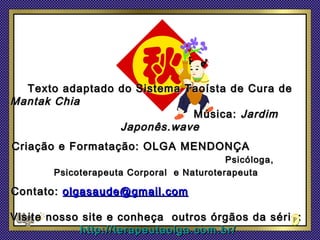 Texto adaptado do Sistema Taoísta de Cura de
Mantak Chia
                             Música: Jardim
                 Japonês.wave
Criação e Formatação: OLGA MENDONÇA
                                          Psicóloga,
       Psicoterapeuta Corporal e Naturoterapeuta

Contato: olgasaude@gmail.com

Visite nosso site e conheça outros órgãos da série:
            http://terapeutaolga.com.br/
 