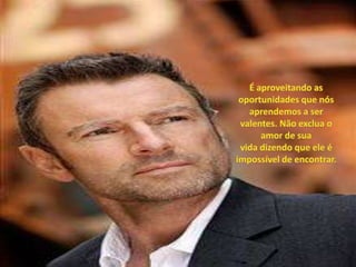 É aproveitando as oportunidades que nós aprendemos a ser valentes. Não exclua o amor de sua vida dizendo que ele é impossível de encontrar. 