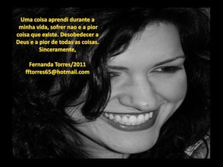 Uma coisaaprendidurante aminhavida, sofrernao e a piorcoisaqueexiste. Desobedecer a Deus e a pior de todas as coisas.Sinceramente,Fernanda Torres/2011fftorres65@hotmail.com