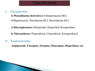I. First generation
1) Phenothiazine derivatives: Chlorpromazine HCl,
Triflupromazine, Thioridazine HCl, Mesoridazine HCl,
2) Butyrophenones: Haloperidol, Droperidol, Resoperidone.
3) Thioxanthenes: Flupenthixol, Clopenthixol, Zuclopenthixol.
II. Second generation
Aripiprazole, Clozapine, Zotepine, Olanzapine, Risperidone, etc.
Classification
 