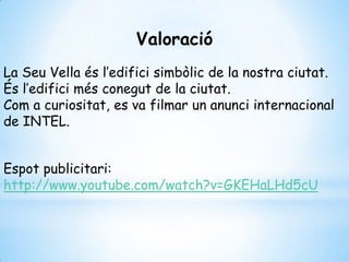 Valoració
La Seu Vella és l’edifici simbòlic de la nostra ciutat.
És l’edifici més conegut de la ciutat.
Com a curiositat, es va filmar un anunci internacional
de INTEL.
Espot publicitari:
http://www.youtube.com/watch?v=GKEHaLHd5cU
 