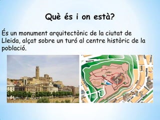 Què és i on està?
És un monument arquitectònic de la ciutat de
Lleida, alçat sobre un turó al centre històric de la
població.
 