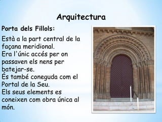 Arquitectura
Porta dels Fillols:
Està a la part central de la
façana meridional.
Era l'únic accés per on
passaven els nens per
batejar-se.
És també coneguda com el
Portal de la Seu.
Els seus elements es
coneixen com obra única al
món.
 