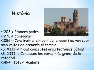Història
•1203-> Primera pedra
•1278-> Consagrar
•1286-> Construir el cimbori del creuer i es van cobrir
amb voltes de creueria el temple
•S. XIII -> Nous conceptes arquitectònics gòtics
•S. XIII -> Concloses les obres més grans de la
catedral
•1494 i 1513-> Acabats
 