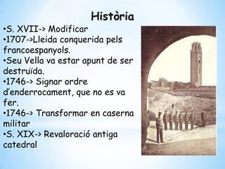 •S. XVII-> Modificar
•1707->Lleida conquerida pels
francoespanyols.
•Seu Vella va estar apunt de ser
destruïda.
•1746-> Signar ordre
d’enderrocament, que no es va
fer.
•1746-> Transformar en caserna
militar
•S. XIX-> Revaloració antiga
catedral
Història
 
