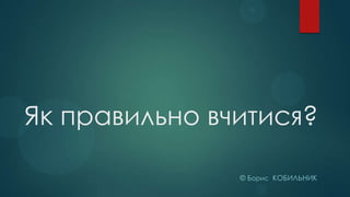 Як правильно вчитися?
© Борис КОБИЛЬНИК

 