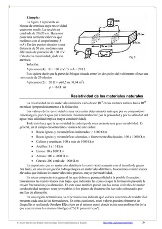F. Javier Sánchez San Román. Dpto Geología Universidad Salamanca. España http://web.usal.es/javisan/hidro -3-
Ejemplo.-
La figura 3 representa un
bloque de arenisca cuya resistividad
queremos medir. La sección es
cuadrada de 20x20 cm. Hacemos
pasar una corriente eléctrica que
medimos con el amperímetro (5
mA). En dos puntos situados a una
distancia de 50 cm. medimos una
diferencia de potencial de 100 mV.
Calcular la resistividad (ρ) de esa
arenisca.
Solución:
Aplicamos (4): R = 100 mV / 5 mA = 20 Ω
Esto quiere decir que la parte del bloque situada entre los dos polos del voltímetro ofrece una
resistencia de 20 ohmios
Aplicamos (2) : 20 Ω = ρ (0,5 m / 0,04 m2
)
ρ = 16 Ω . m
Resistividad de los materiales naturales
La resistividad en los materiales naturales varía desde 10-8
en los metales nativos hasta 1015
en micas (perpendicularmente a la foliación).
Los valores de la resistividad en una roca están determinados más que por su composición
mineralógica, por el agua que contienen, fundamentalmente por la porosidad y por la salinidad del
agua (más salinidad implica mayor conductividad).
Todo ésto hace que la resistividad de cada tipo de roca presente una gran variabilidad. En
general, en el campo encontraremos valores de este orden:
• Rocas ígneas y metamórficas inalteradas: > 1000 Ω.m
• Rocas ígneas y metamórficas alteradas, o fuertemente diaclasadas: 100 a 1000 Ω.m
• Calizas y areniscas: 100 a más de 1000 Ω.m
• Arcillas: 1 a 10 Ω.m
• Limos: 10 a 100 Ω.m
• Arenas: 100 a 1000 Ω.m
• Gravas: 200 a más de 1000 Ω.m
Es importante que en materiales detríticos la resistividad aumenta con el tamaño de grano.
Por tanto, en una investigación hidrogeológica en materiales detríticos, buscaremos resistividades
elevadas que indican los materiales más gruesos, mayor permeabilidad.
En rocas compactas (en general las que deben su permeabilidad a la posible fisuración)
buscaremos las resistividades más bajas, que indicarán las zonas en que la formación presente la
mayor fracturación y/o alteración. En este caso también puede que las zonas o niveles de menor
conductividad tampoco sean permeables si los planos de fracturación han sido colmatados por
arcillas de alteración.
En una región determinada, la experiencia nos indicará qué valores concretos de resistividad
presenta cada una de las formaciones. En otras ocasiones, estos valores pueden obtenerse de
diagrafías o realizando Sondeos Eléctricos en el mismo punto donde exista una perforación de la
que conozcamos la columna litológica ("SEV paramétricos").
Fig 3
 