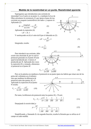 F. Javier Sánchez San Román. Dpto Geología Universidad Salamanca. España http://web.usal.es/javisan/hidro -4-
Medida de la resistividad en un punto. Resistividad aparente
Supongamos que introducimos una corriente de
intensidad I en el suelo en un punto A, y mediante la Ley de
Ohm calculamos la resistencia, R, que opone al paso de esa
corriente un casquete (semiesférico) de radio r y espesor dr.
Aplicando (2):
2
2s r
dr
ección
longitud
R
π
ρρ == (5)
Aplicando la expresión (4):
I.RdV =− (6)
Y sustituyendo en (6) el valor de R por el obtenido en (5):
I.
2 2
r
dr
dV
π
ρ=− (7)
Integrando, resulta:
2
I
V
r
ρ
π
= (8)
Para introducir esa corriente, debe
existir otro electrodo B, por lo cual el
potencial generado en el punto M será
igual al producido por A menos el
producido por B. Aplicando dos veces
la expresión (8) y restando, obtenemos
el potencial en el punto M:
BM
I
AM
I
VM
π
ρ
π
ρ
22
−= (9)
Pero en la práctica no medimos el potencial en un punto (para éso habría que situar uno de los
polos del voltímetro en el infinito)
sino que medimos la diferencia de
potencial entre dos puntos M y N .
Aplicando la expresión (9) al punto
N resulta:
BN
I
AN
I
VN
π
ρ
π
ρ
22
−= (10)
Por tanto, la diferencia de potencial entre los puntos M y N será:
⎟
⎠
⎞
⎜
⎝
⎛
+−−=−
BNANBMAM
I
VV NM
1111
2π
ρ
(11)
Despejando la resistividad ρ:
⎟
⎠
⎞
⎜
⎝
⎛
+−−
Δ
=
BNANBMAM
I
V
1111
2π
ρ (12)
Simplificando, y llamando K a la segunda fracción, resulta la fórmula que se utiliza en el
campo en cada medida:
I
A rdr
A BM N
I
A r BM
I
 