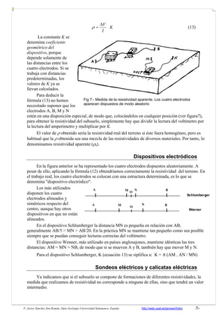 F. Javier Sánchez San Román. Dpto Geología Universidad Salamanca. España http://web.usal.es/javisan/hidro -5-
K
I
VΔ
=ρ (13)
La constante K se
denomina coeficiente
geométrico del
dispositivo, porque
depende solamente de
las distancias entre los
cuatro electrodos. Si se
trabaja con distancias
predeterminadas, los
valores de K ya se
llevan calculados.
Para deducir la
fórmula (13) no hemos
necesitado suponer que los
electrodos A, B, M y N
estén en una disposición especial, de modo que, colocándolos en cualquier posición (ver figura7),
para obtener la resistividad del subsuelo, simplemente hay que dividir la lectura del voltímetro por
la lectura del amperímetro y multiplicar por K.
El valor de ρ obtenido sería la resistividad real del terreno si éste fuera homogéneo, pero es
habitual que la ρ obtenida sea una mezcla de las resistividades de diversos materiales. Por tanto, lo
denominamos resistividad aparente (ρa).
Dispositivos electródicos
En la figura anterior se ha representado los cuatro electrodos dispuestos aleatoriamente. A
pesar de ello, aplicando la fórmula (12) obtendríamos correctamente la resistividad del terreno. En
el trabajo real, los cuatro electrodos se colocan con una estructura determinada, es lo que se
denomina "dispositivo electródico".
Los más utilizados
disponen los cuatro
electrodos alineados y
simétricos respecto del
centro, aunque hay otros
dispositivos en que no están
alineados.
En el dispositivo Schlumberger la distancia MN es pequeña en relación con AB,
generalmente AB/5 > MN > AB/20. En la práctica MN se mantiene tan pequeño como sea posible
siempre que se puedan conseguir lecturas correctas del voltímetro.
El dispositivo Wenner, más utilizado en países anglosajones, mantiene idénticas las tres
distancias: AM = MN = NB, de modo que si se mueven A y B, también hay que mover M y N.
Para el dispositivo Schlumberger, K (ecuación 13) se siplifica a: K = π (AM . AN / MN)
Sondeos eléctricos y calicatas eléctricas
Ya indicamos que si el subsuelo se compone de formaciones de diferentes resistividades, la
medida que realizamos de resistividad no corresponde a ninguna de ellas, sino que tendrá un valor
intermedio.
Fig 7.- Medida de la resistividad aparente. Los cuatro electrodos
aparecen dispuestos de modo aleatorio
A M N B
A M N B
O
O
Schlumberger
Wenner
 