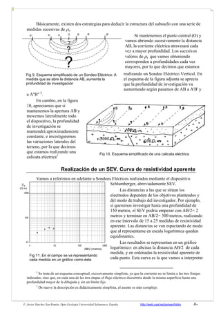 F. Javier Sánchez San Román. Dpto Geología Universidad Salamanca. España http://web.usal.es/javisan/hidro -6-
Básicamente, existen dos estrategias para deducir la estructura del subsuelo con una serie de
medidas sucesivas de ρa.
Si mantenemos el punto central (O) y
vamos abriendo sucesivamente la distancia
AB, la corriente eléctrica atravesará cada
vez a mayor profundidad. Los sucesivos
valores de ρa que vamos obteniendo
corresponden a profundidades cada vez
mayores, por lo que decimos que estamos
realizando un Sondeo Eléctrico Vertical. En
el esquema de la figura adjunta se aprecia
que la profundidad de investigación va
aumentando según pasamos de AB a A'B' y
a A''B'' 2
.
En cambio, en la figura
10, apreciamos que si
mantenemos la apertura AB y
movemos lateralmente todo
el dispositivo, la profundidad
de investigación se
mantendrá aproximadamente
constante, e investigaremos
las variaciones laterales del
terreno, por lo que decimos
que estamos realizando una
calicata eléctrica3
Realización de un SEV. Curva de resistividad aparente
Vamos a referirnos en adelante a Sondeos Elécricos realizados mediante el dispositivo
Schlumberger, abreviadamente SEV.
Las distancias a las que se sitúan los
electrodos dependen de los objetivos planteados y
del modo de trabajo del investigador. Por ejemplo,
si queremos investigar hasta una profundidad de
150 metros, el SEV podría empezar con AB/2= 2
metros y terminar en AB/2= 300 metros, realizando
en ese intervalo de 15 a 25 medidas de resistividad
aparente. Las distancias se van espaciando de modo
que al representarse en escala logarítmica queden
equidistantes.
Las resultados se representan en un gráfico
logarítmico: en abcisas la distancia AB/2 de cada
medida, y en ordenadas la resistividad aparente de
cada punto. Esta curva es la que vamos a interpretar
2
Se trata de un esquema conceptual, excesivamente simplista, ya que la corriente no se limita a las tres franjas
indicadas, sino que, en cada una de las tres etapas el flujo eléctrico discurriría desde la misma superficie hasta una
profundidad mayor de la dibujada y sin un límite fijo.
3
De nuevo la descripción es didácticamente simplista, el asunto es más complejo.
?
?
?
A'' A' A B B' B''O
Fig 10. Esquema simplificado de una calicata eléctrica
Fig 9. Esquema simplificado de un Sondeo Eléctrico: A
medida que se abre la distancia AB, aumenta la
profundidad de investigación
Fig 11. En el campo se va representando
cada medida en un gráfico como éste
 