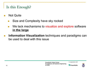 Is this Enough?

        Not Quite
            Size and Complexity have sky rocked
            We lack mechanisms to visualize and explore software
             in the large
        Information Visualization techniques and paradigms can
         be used to deal with this issue




    10
 