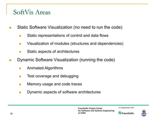 SoftVis Areas

     Static Software Visualization (no need to run the code)
          Static representations of control and data flows

          Visualization of modules (structures and dependencies)

          Static aspects of architectures

     Dynamic Software Visualization (running the code)
          Animated Algorithms

          Test coverage and debugging

          Memory usage and code traces

          Dynamic aspects of software architectures




38
 