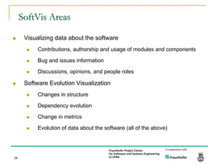 SoftVis Areas

     Visualizing data about the software
          Contributions, authorship and usage of modules and components

          Bug and issues information

          Discussions, opinions, and people roles

     Software Evolution Visualization
          Changes in structure

          Dependency evolution

          Change in metrics

          Evolution of data about the software (all of the above)




39
 
