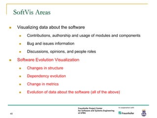 SoftVis Areas

     Visualizing data about the software
          Contributions, authorship and usage of modules and components

          Bug and issues information

          Discussions, opinions, and people roles

     Software Evolution Visualization
          Changes in structure

          Dependency evolution

          Change in metrics

          Evolution of data about the software (all of the above)




40
 