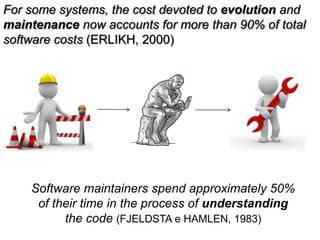 For some systems, the cost devoted to evolution and
maintenance now accounts for more than 90% of total
software costs (ERLIKH, 2000)




       Software maintainers spend approximately 50%
        of their time in the process of understanding
             the code (FJELDSTA e HAMLEN, 1983)
  44
 