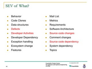 SEV of What?

    Behavior                  Mail List
    Code Clones               Metrics
    Data structures           Requirements
    Defects                   Software Architecture
    Developer Activities      Source code changes
    Developer Dependency      Comment changes
    Exception handling        Source code dependency
    Ecosystem change          System dependency
    Features                  Topics




48
 