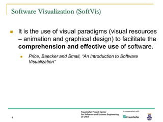 Software Visualization (SoftVis)

   It is the use of visual paradigms (visual resources
    – animation and graphical design) to facilitate the
    comprehension and effective use of software.
       Price, Baecker and Small, “An Introduction to Software
        Visualization”




4
 