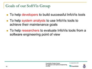 Goals of our SoftVis Group

    To help developers to build successful InfoVis tools
    To help system analysts to use InfoVis tools to
     achieve their maintenance goals
    To help researchers to evaluate InfoVis tools from a
     software engineering point of view




65
 